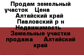 Продам земельный участок › Цена ­ 260 000 - Алтайский край, Павловский р-н Недвижимость » Земельные участки продажа   . Алтайский край